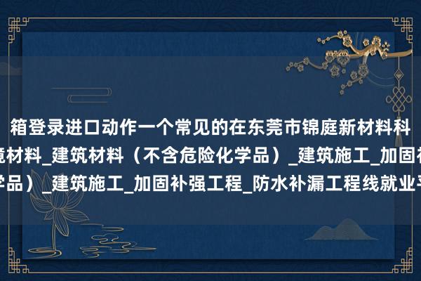 箱登录进口动作一个常见的在东莞市锦庭新材料科技有限公司_生态环境材料_建筑材料(不含危险化学品)_建筑施工_加固补强工程_防水补漏工程线就业平台